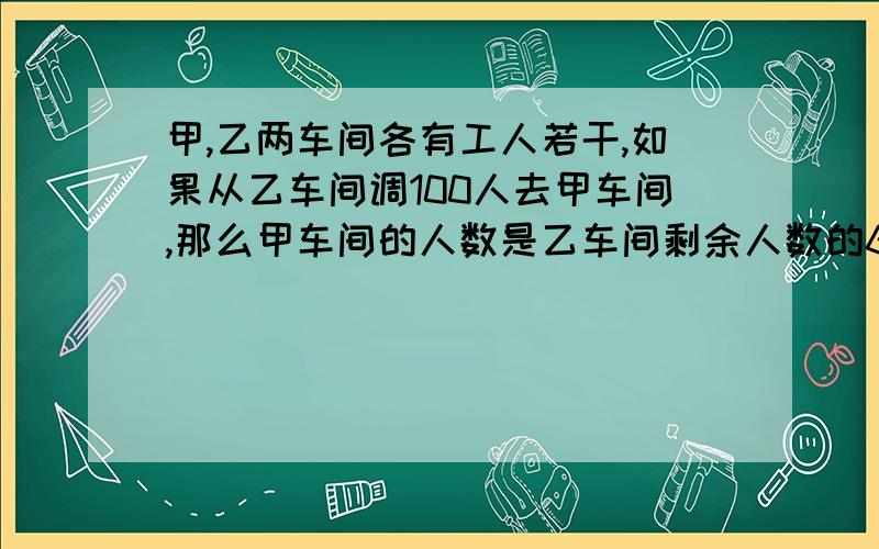 甲,乙两车间各有工人若干,如果从乙车间调100人去甲车间,那么甲车间的人数是乙车间剩余人数的6倍；如果从甲车间调100人