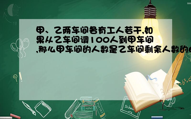 甲、乙两车间各有工人若干,如果从乙车间调100人到甲车间,那么甲车间的人数是乙车间剩余人数的6倍；如果从甲车间调100人