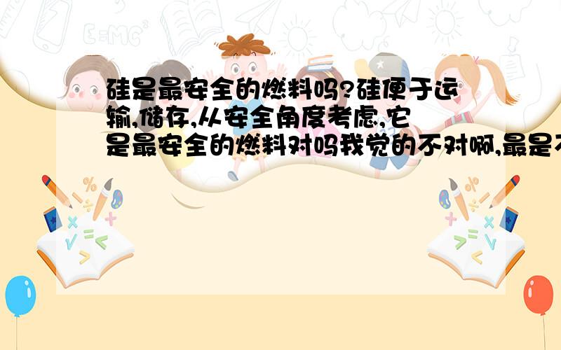 硅是最安全的燃料吗?硅便于运输,储存,从安全角度考虑,它是最安全的燃料对吗我觉的不对啊,最是不是说的太绝对了