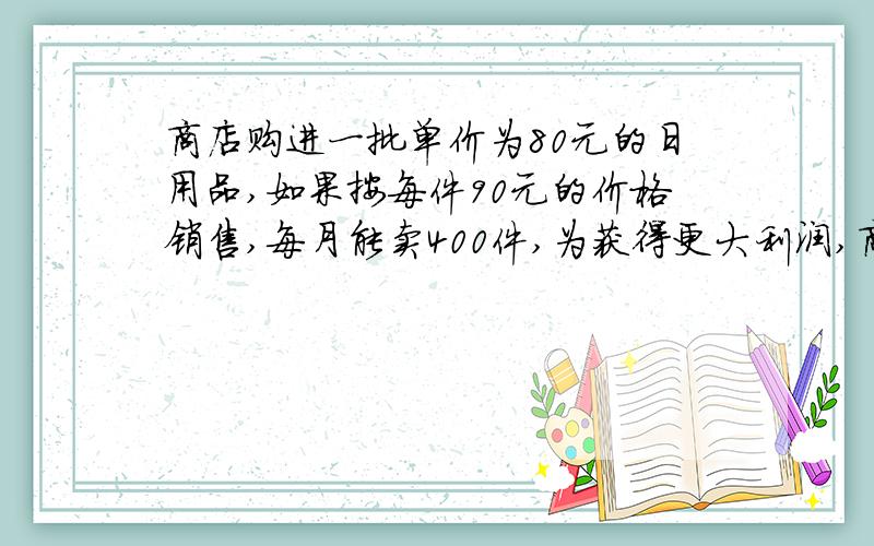 商店购进一批单价为80元的日用品,如果按每件90元的价格销售,每月能卖400件,为获得更大利润,商店准备提高销售价格,经