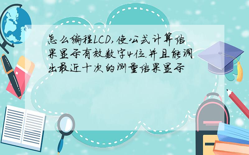 怎么编程LCD,使公式计算结果显示有效数字4位.并且能调出最近十次的测量结果显示