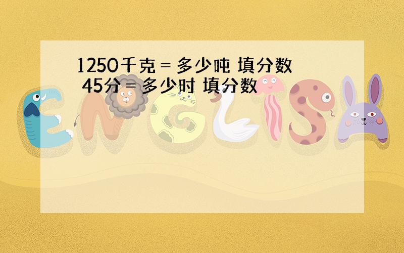 1250千克＝多少吨 填分数 45分＝多少时 填分数