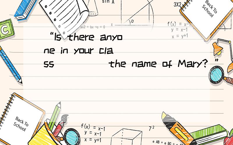 “Is there anyone in your class ____ the name of Mary? ”____.