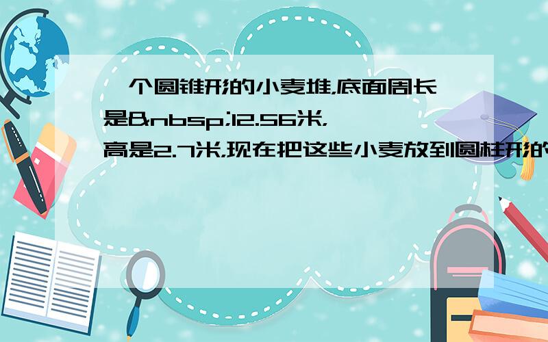 一个圆锥形的小麦堆，底面周长是 12.56米，高是2.7米，现在把这些小麦放到圆柱形的粮囤中去，恰好占这粮囤容