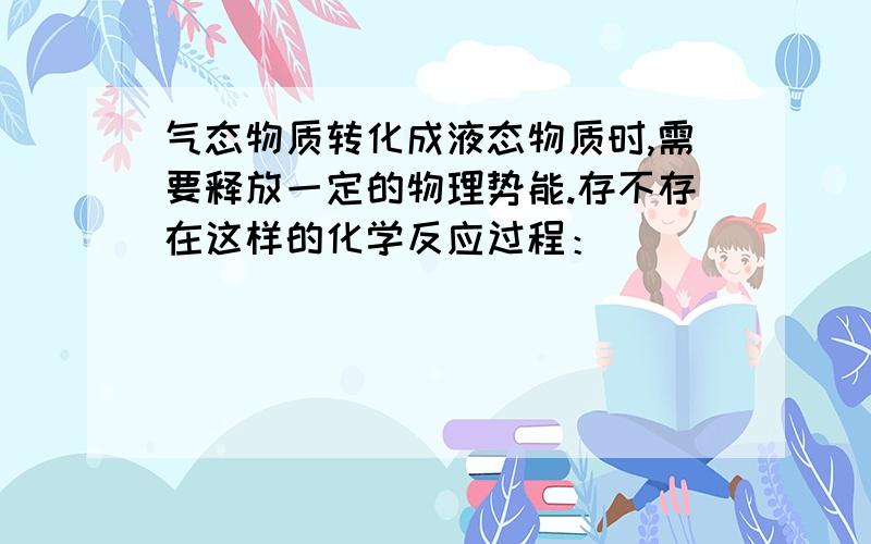 气态物质转化成液态物质时,需要释放一定的物理势能.存不存在这样的化学反应过程：