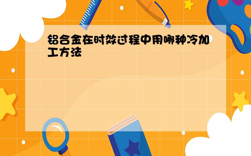 铝合金在时效过程中用哪种冷加工方法