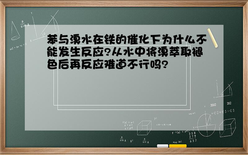 苯与溴水在铁的催化下为什么不能发生反应?从水中将溴萃取褪色后再反应难道不行吗?