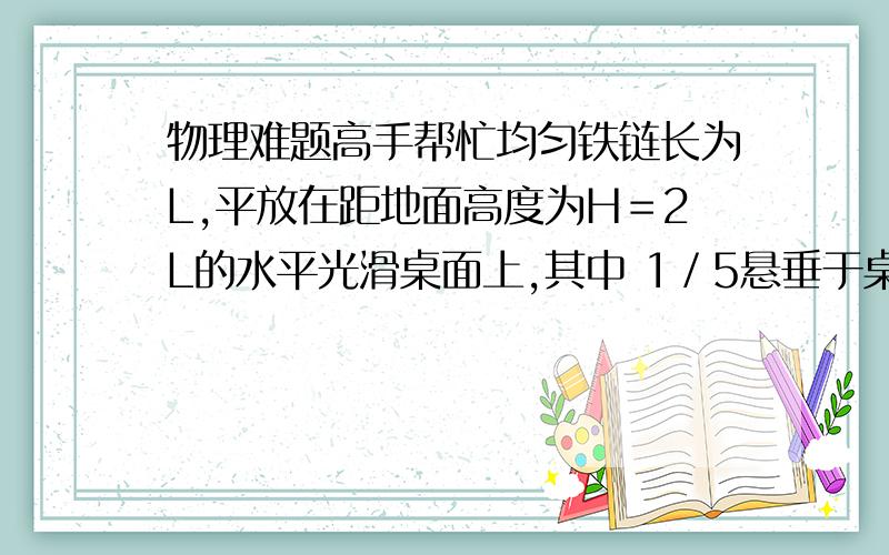 物理难题高手帮忙均匀铁链长为L,平放在距地面高度为H＝2L的水平光滑桌面上,其中 1／5悬垂于桌边,从静止开始释放,当铁