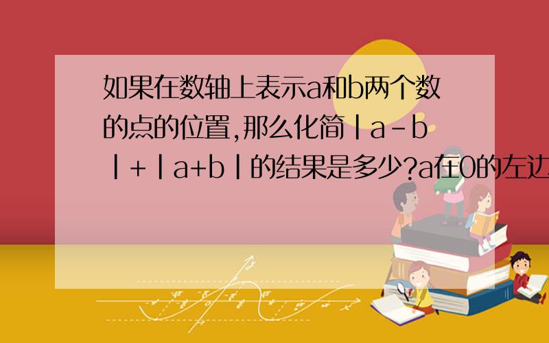 如果在数轴上表示a和b两个数的点的位置,那么化简｜a-b｜+｜a+b｜的结果是多少?a在0的左边,b在0的右边