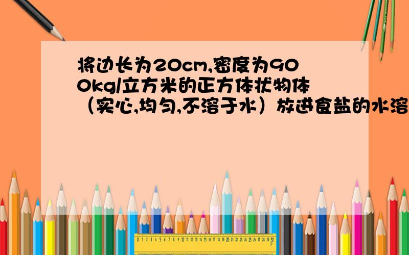 将边长为20cm,密度为900kg/立方米的正方体状物体（实心,均匀,不溶于水）放进食盐的水溶液中,物体静止后有1/4的