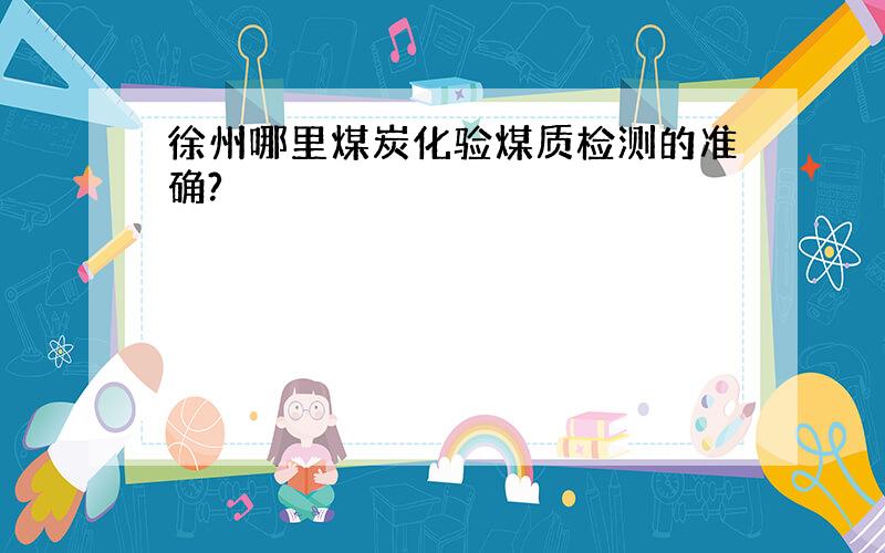 徐州哪里煤炭化验煤质检测的准确?