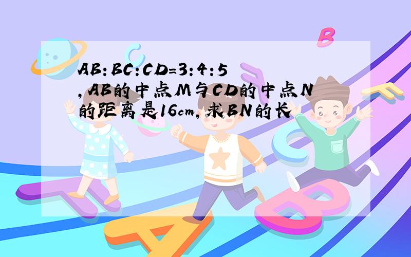 AB:BC:CD=3:4:5,AB的中点M与CD的中点N的距离是16cm,求BN的长