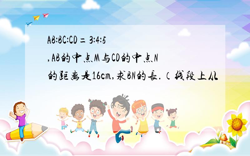 AB:BC:CD=3:4:5,AB的中点M与CD的中点N的距离是16cm,求BN的长.（线段上从