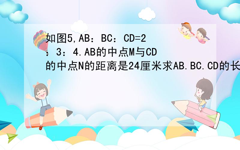 如图5,AB：BC：CD=2：3：4.AB的中点M与CD的中点N的距离是24厘米求AB.BC.CD的长.