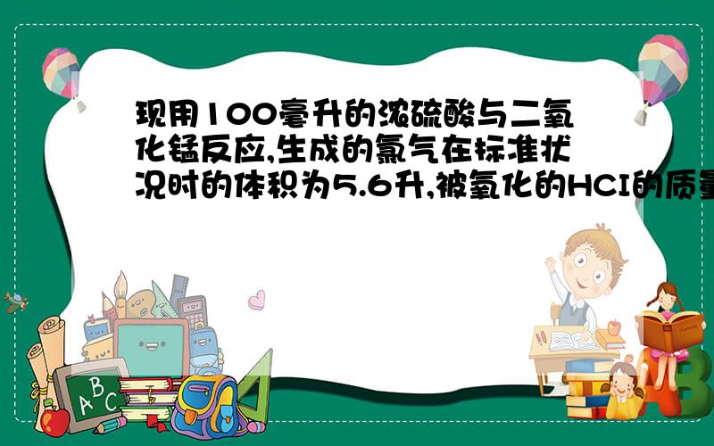 现用100毫升的浓硫酸与二氧化锰反应,生成的氯气在标准状况时的体积为5.6升,被氧化的HCI的质量