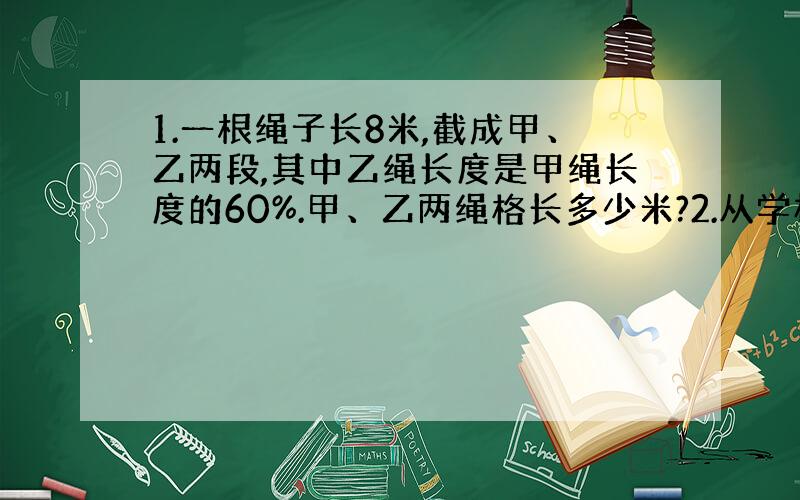 1.一根绳子长8米,截成甲、乙两段,其中乙绳长度是甲绳长度的60%.甲、乙两绳格长多少米?2.从学校到少年