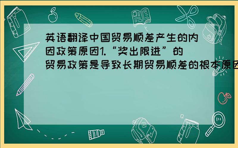 英语翻译中国贸易顺差产生的内因政策原因1.“奖出限进”的贸易政策是导致长期贸易顺差的根本原因,虽然中国外贸方针一直表述为