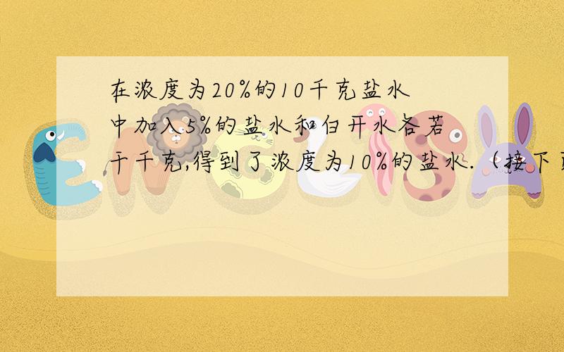 在浓度为20%的10千克盐水中加入5%的盐水和白开水各若干千克,得到了浓度为10%的盐水.（接下页）