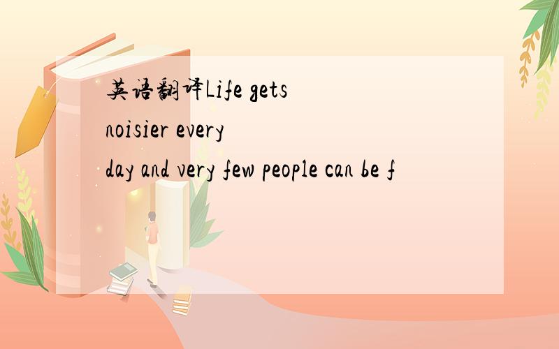 英语翻译Life gets noisier every day and very few people can be f