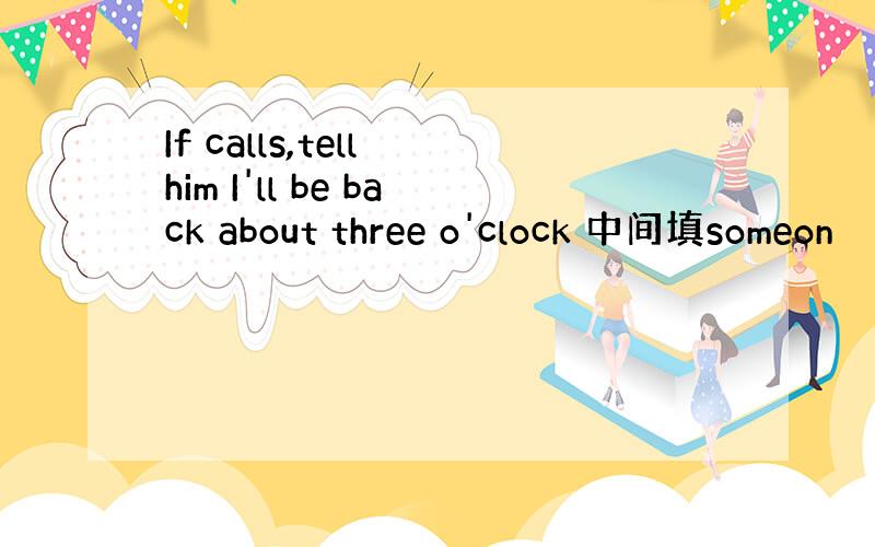 If calls,tell him I'll be back about three o'clock 中间填someon