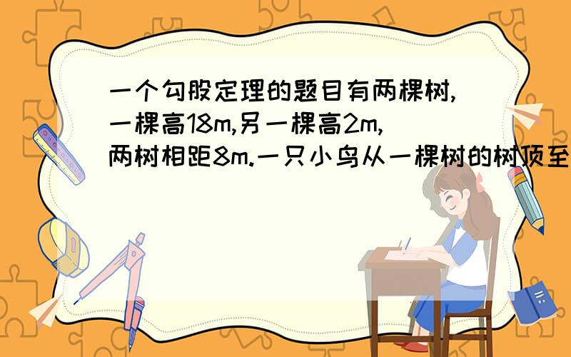 一个勾股定理的题目有两棵树,一棵高18m,另一棵高2m,两树相距8m.一只小鸟从一棵树的树顶至另外一棵树至少要飞多少米才