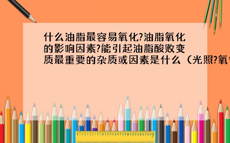 什么油脂最容易氧化?油脂氧化的影响因素?能引起油脂酸败变质最重要的杂质或因素是什么（光照?氧气?水分?温度?）··