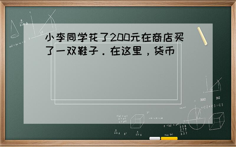 小李同学花了200元在商店买了一双鞋子。在这里，货币