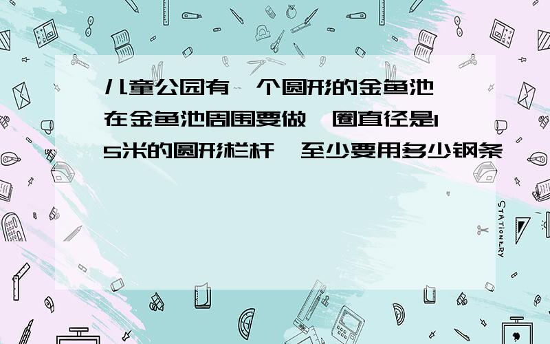 儿童公园有一个圆形的金鱼池,在金鱼池周围要做一圈直径是15米的圆形栏杆,至少要用多少钢条