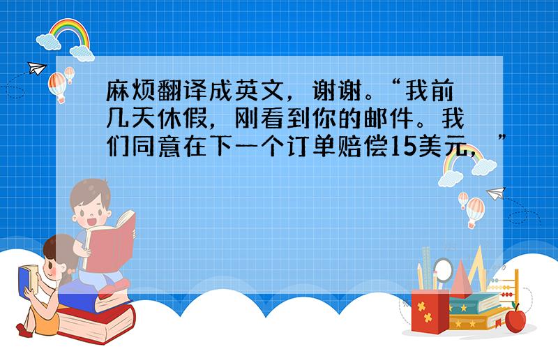 麻烦翻译成英文，谢谢。“我前几天休假，刚看到你的邮件。我们同意在下一个订单赔偿15美元，”