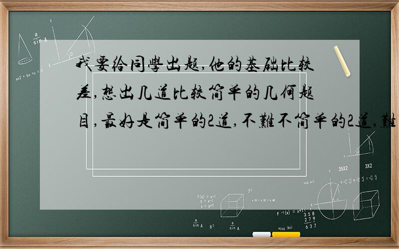 我要给同学出题,他的基础比较差,想出几道比较简单的几何题目,最好是简单的2道,不难不简单的2道,难的也不算太难的1道