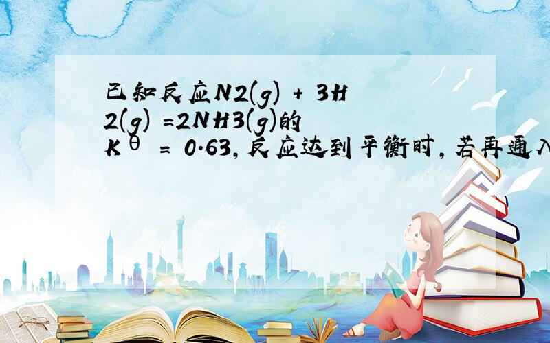 已知反应N2(g) + 3H2(g) =2NH3(g)的Kθ = 0.63,反应达到平衡时,若再通入一定量的N2(g),