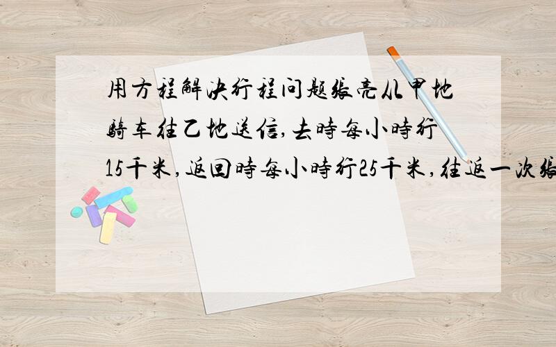 用方程解决行程问题张亮从甲地骑车往乙地送信,去时每小时行15千米,返回时每小时行25千米,往返一次张亮共用4小时,求甲乙