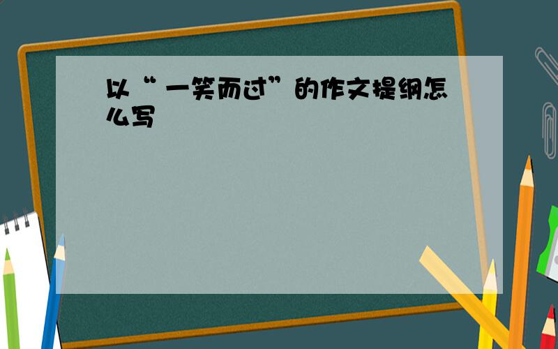 以“ 一笑而过”的作文提纲怎么写