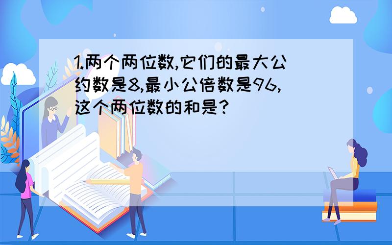 1.两个两位数,它们的最大公约数是8,最小公倍数是96,这个两位数的和是?