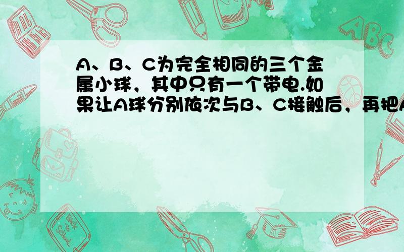 A、B、C为完全相同的三个金属小球，其中只有一个带电.如果让A球分别依次与B、C接触后，再把A、C球放在相距R处，它们的