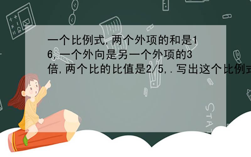 一个比例式,两个外项的和是16,一个外向是另一个外项的3倍,两个比的比值是2/5,.写出这个比例式.