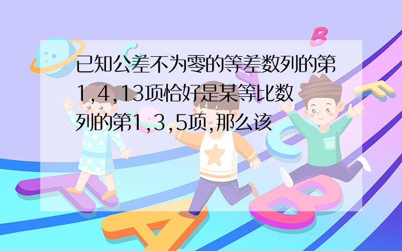 已知公差不为零的等差数列的第1,4,13项恰好是某等比数列的第1,3,5项,那么该