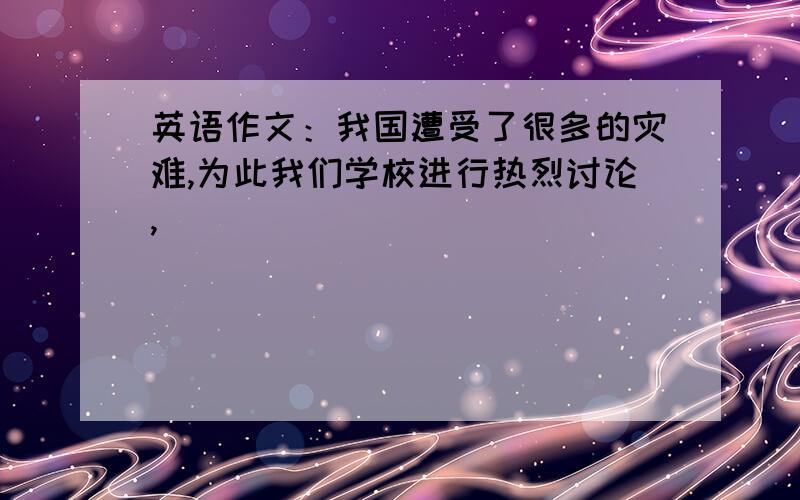 英语作文：我国遭受了很多的灾难,为此我们学校进行热烈讨论,