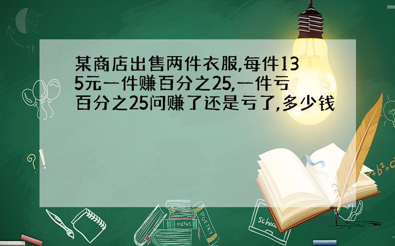 某商店出售两件衣服,每件135元一件赚百分之25,一件亏百分之25问赚了还是亏了,多少钱