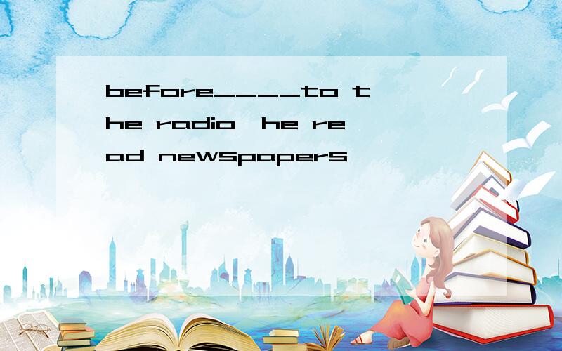 before____to the radio,he read newspapers