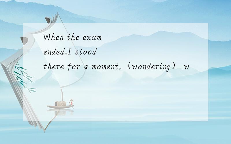 When the exam ended,I stood there for a moment,（wondering） w