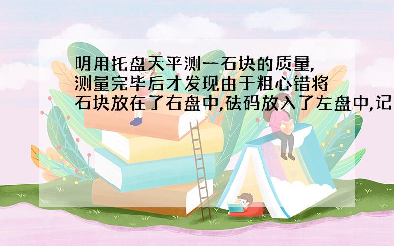 明用托盘天平测一石块的质量,测量完毕后才发现由于粗心错将石块放在了右盘中,砝码放入了左盘中,记录数据