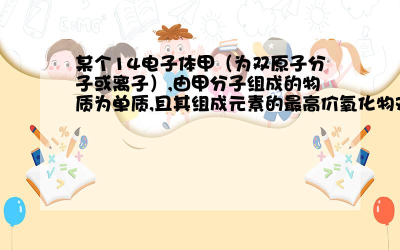 某个14电子体甲（为双原子分子或离子）,由甲分子组成的物质为单质,且其组成元素的最高价氧化物对应的水化