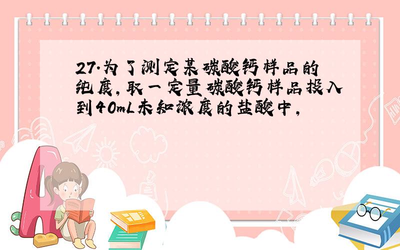 27．为了测定某碳酸钙样品的纯度,取一定量碳酸钙样品投入到40mL未知浓度的盐酸中,