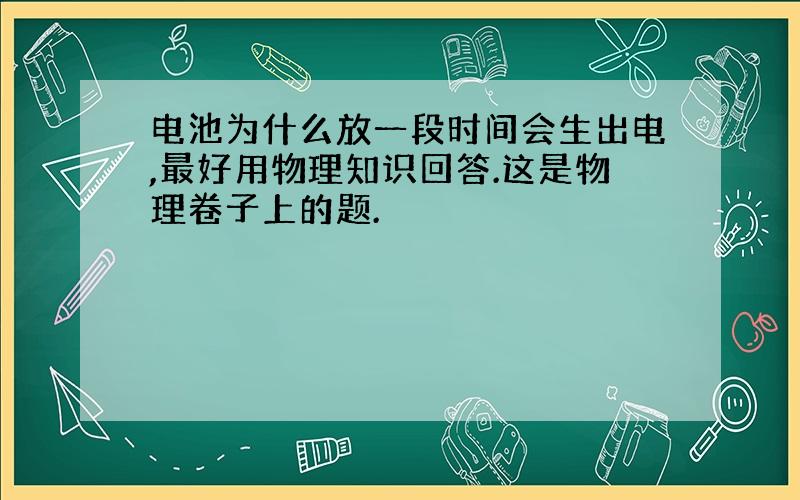 电池为什么放一段时间会生出电,最好用物理知识回答.这是物理卷子上的题.