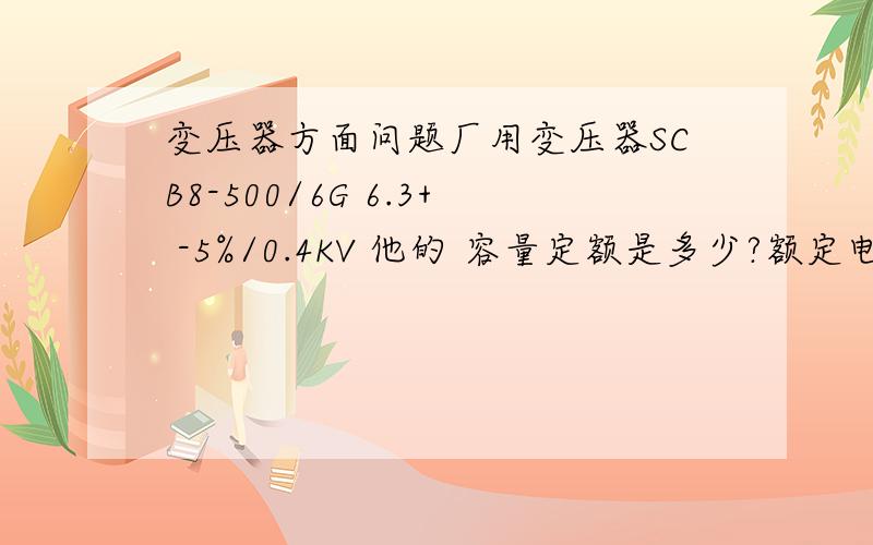 变压器方面问题厂用变压器SCB8-500/6G 6.3+ -5%/0.4KV 他的 容量定额是多少?额定电压是多少（高