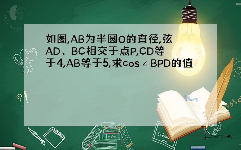 如图,AB为半圆O的直径,弦AD、BC相交于点P,CD等于4,AB等于5,求cos∠BPD的值