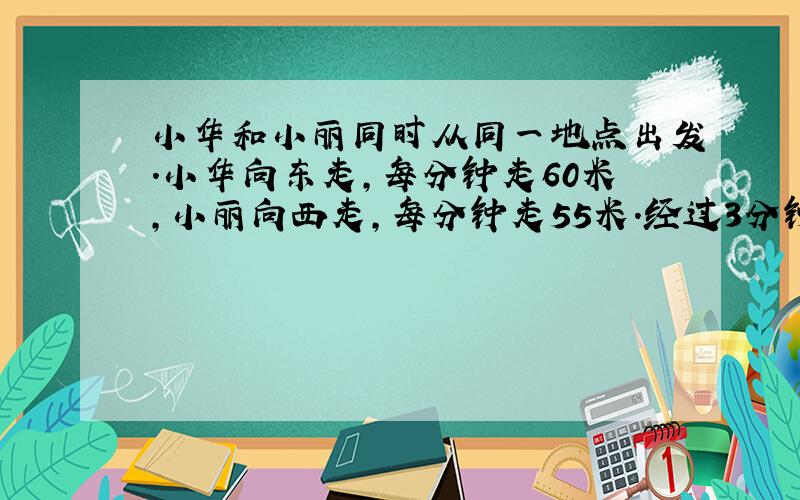 小华和小丽同时从同一地点出发.小华向东走,每分钟走60米,小丽向西走,每分钟走55米.经过3分钟,两人相距多少米?