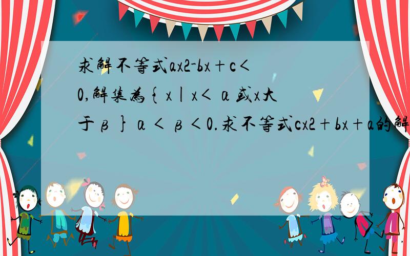 求解不等式ax2-bx+c＜0,解集为{x|x＜α或x大于β}α＜β＜0.求不等式cx2+bx+a的解集