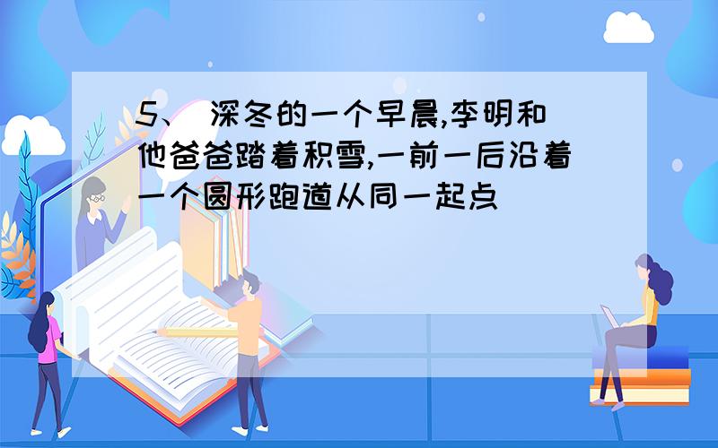 5、 深冬的一个早晨,李明和他爸爸踏着积雪,一前一后沿着一个圆形跑道从同一起点